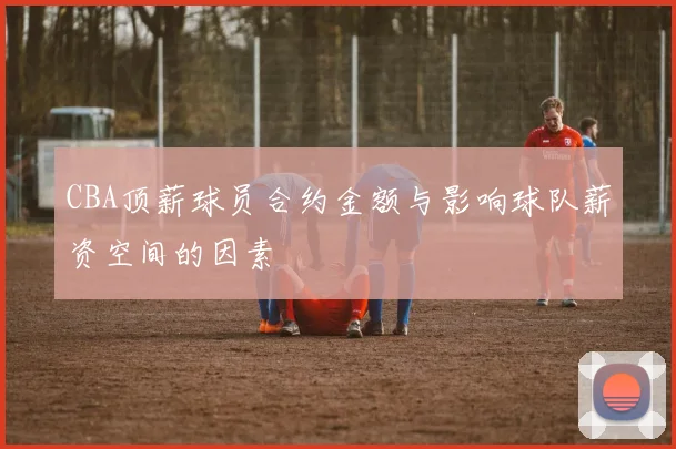 CBA顶薪球员合约金额与影响球队薪资空间的因素