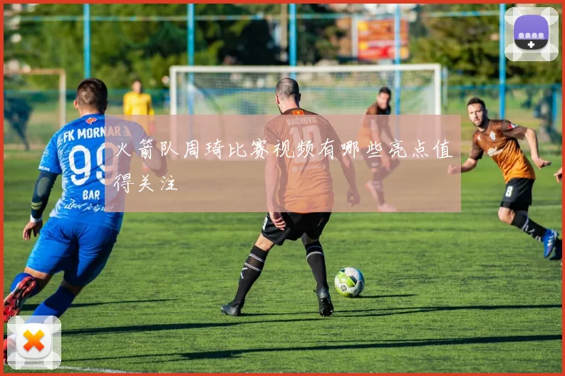 火箭队周琦比赛视频有哪些亮点值得关注