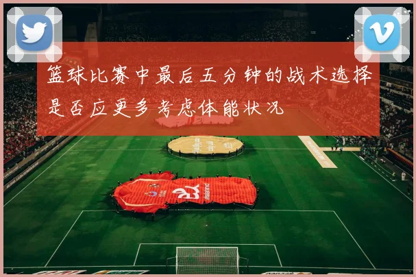 篮球比赛中最后五分钟的战术选择是否应更多考虑体能状况