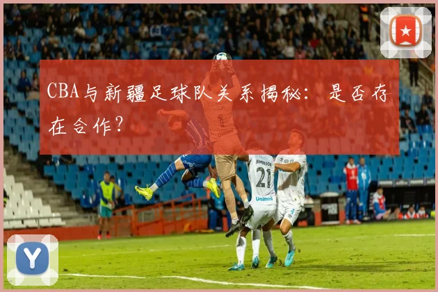 CBA与新疆足球队关系揭秘：是否存在合作？